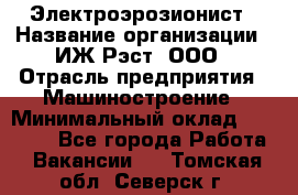 Электроэрозионист › Название организации ­ ИЖ-Рэст, ООО › Отрасль предприятия ­ Машиностроение › Минимальный оклад ­ 25 000 - Все города Работа » Вакансии   . Томская обл.,Северск г.